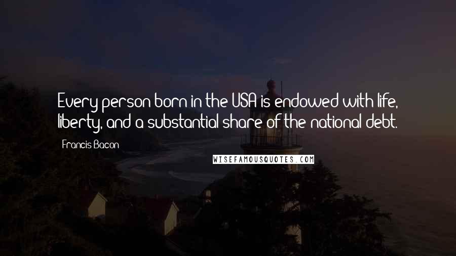 Francis Bacon Quotes: Every person born in the USA is endowed with life, liberty, and a substantial share of the national debt.