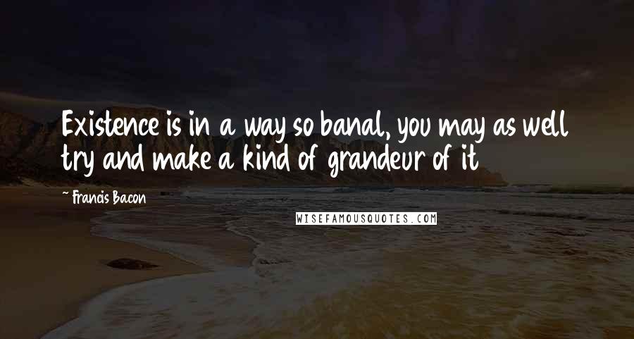 Francis Bacon Quotes: Existence is in a way so banal, you may as well try and make a kind of grandeur of it