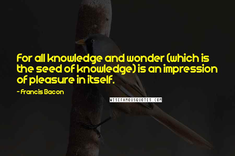 Francis Bacon Quotes: For all knowledge and wonder (which is the seed of knowledge) is an impression of pleasure in itself.