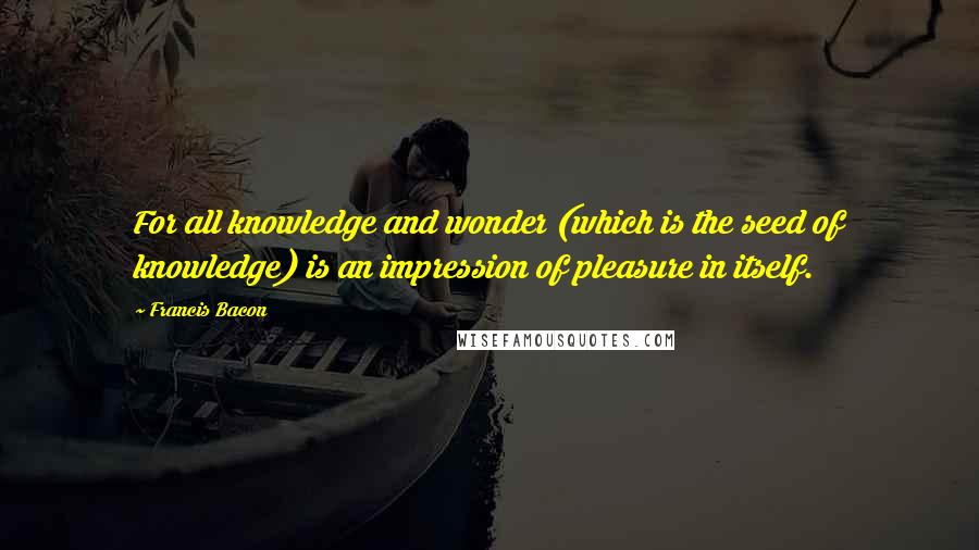 Francis Bacon Quotes: For all knowledge and wonder (which is the seed of knowledge) is an impression of pleasure in itself.