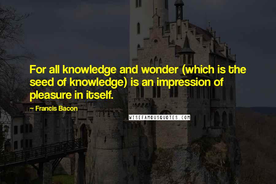 Francis Bacon Quotes: For all knowledge and wonder (which is the seed of knowledge) is an impression of pleasure in itself.
