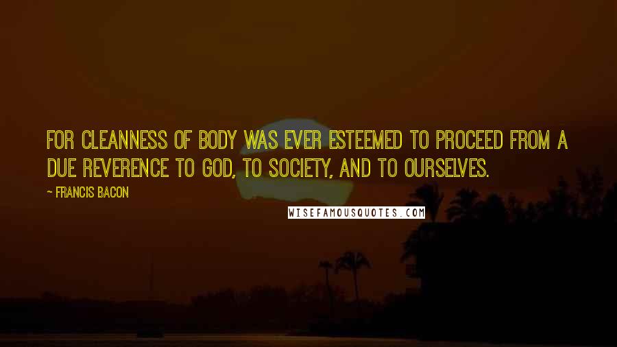 Francis Bacon Quotes: For cleanness of body was ever esteemed to proceed from a due reverence to God, to society, and to ourselves.