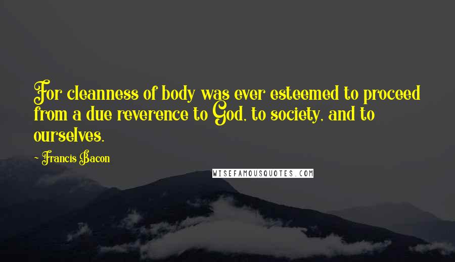 Francis Bacon Quotes: For cleanness of body was ever esteemed to proceed from a due reverence to God, to society, and to ourselves.