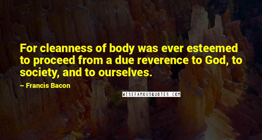 Francis Bacon Quotes: For cleanness of body was ever esteemed to proceed from a due reverence to God, to society, and to ourselves.