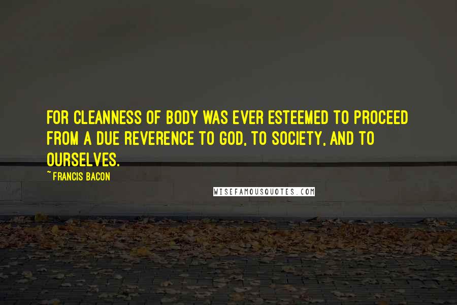 Francis Bacon Quotes: For cleanness of body was ever esteemed to proceed from a due reverence to God, to society, and to ourselves.