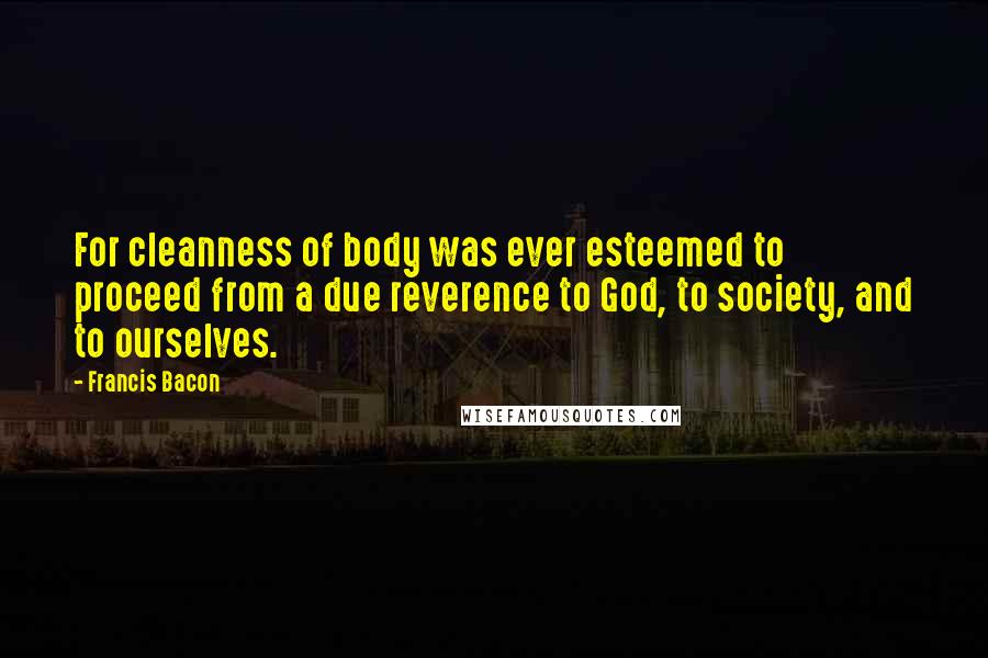 Francis Bacon Quotes: For cleanness of body was ever esteemed to proceed from a due reverence to God, to society, and to ourselves.