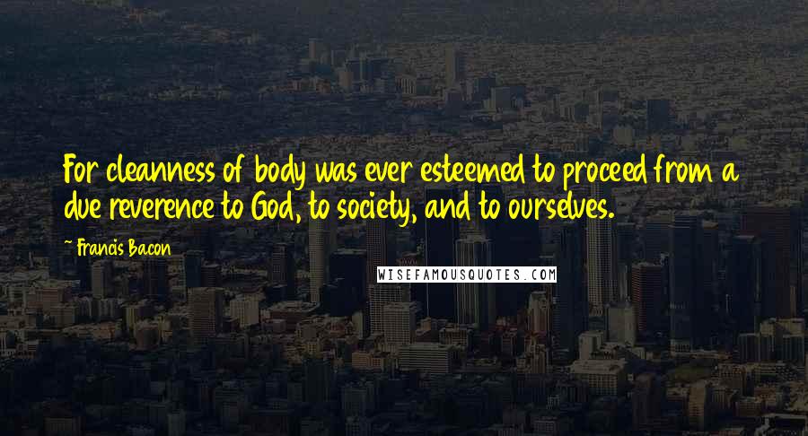 Francis Bacon Quotes: For cleanness of body was ever esteemed to proceed from a due reverence to God, to society, and to ourselves.