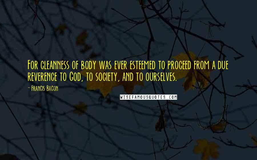 Francis Bacon Quotes: For cleanness of body was ever esteemed to proceed from a due reverence to God, to society, and to ourselves.