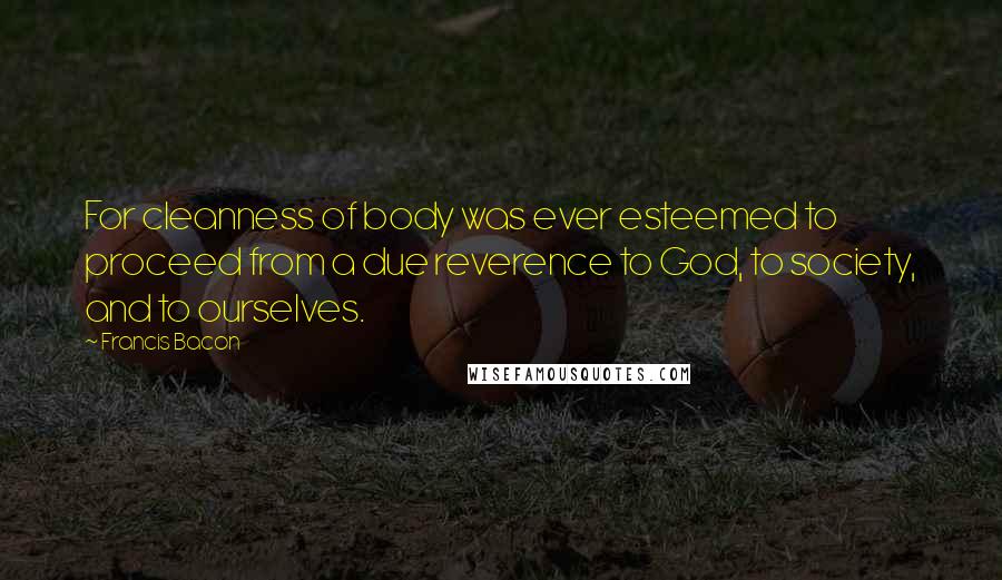 Francis Bacon Quotes: For cleanness of body was ever esteemed to proceed from a due reverence to God, to society, and to ourselves.