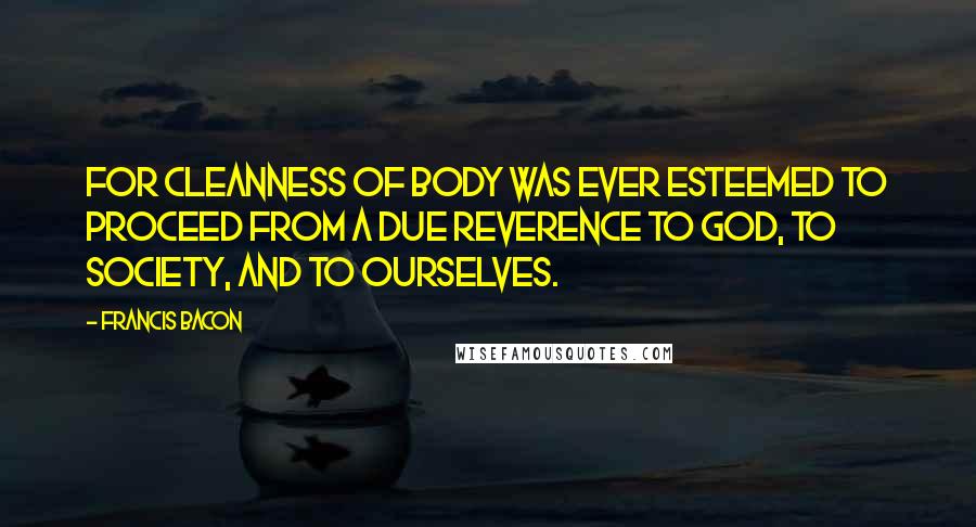 Francis Bacon Quotes: For cleanness of body was ever esteemed to proceed from a due reverence to God, to society, and to ourselves.