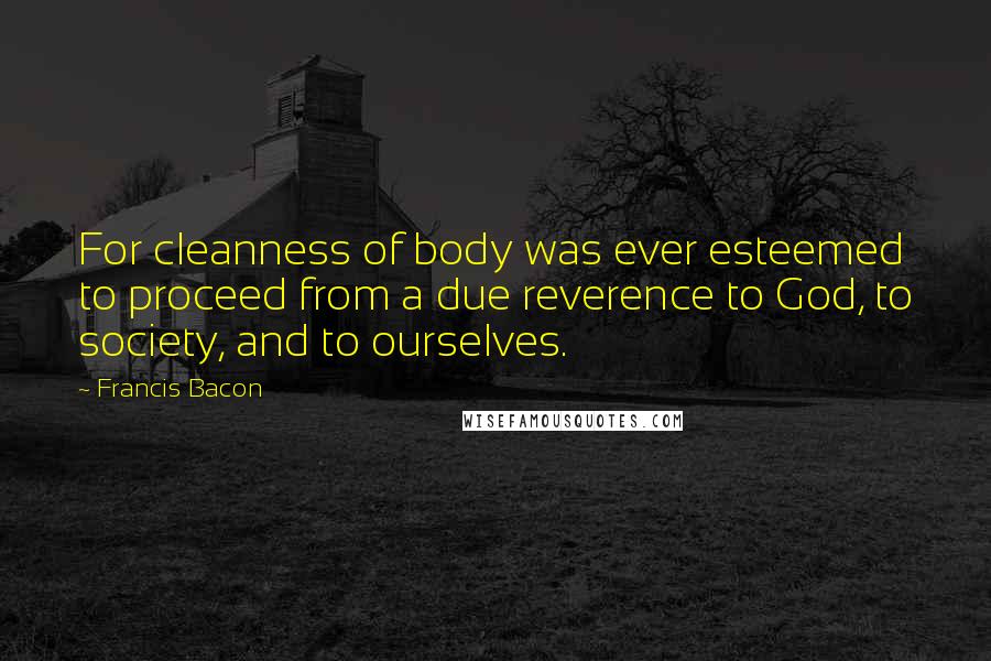 Francis Bacon Quotes: For cleanness of body was ever esteemed to proceed from a due reverence to God, to society, and to ourselves.