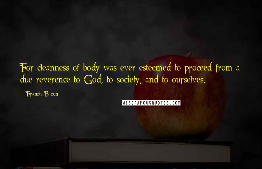 Francis Bacon Quotes: For cleanness of body was ever esteemed to proceed from a due reverence to God, to society, and to ourselves.