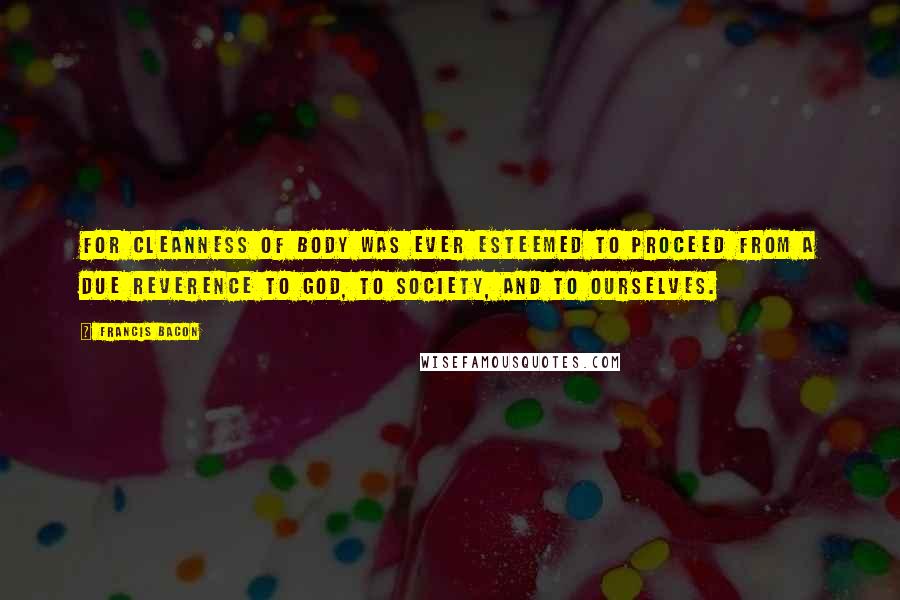 Francis Bacon Quotes: For cleanness of body was ever esteemed to proceed from a due reverence to God, to society, and to ourselves.