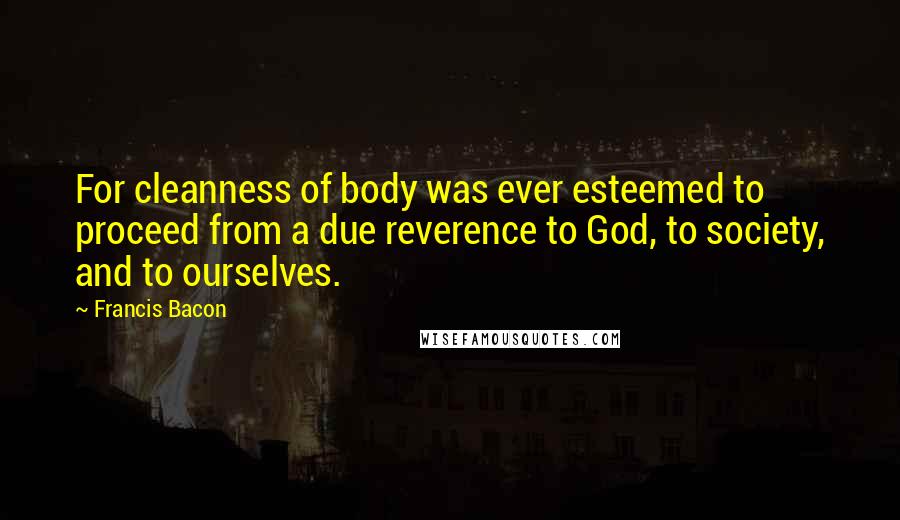 Francis Bacon Quotes: For cleanness of body was ever esteemed to proceed from a due reverence to God, to society, and to ourselves.
