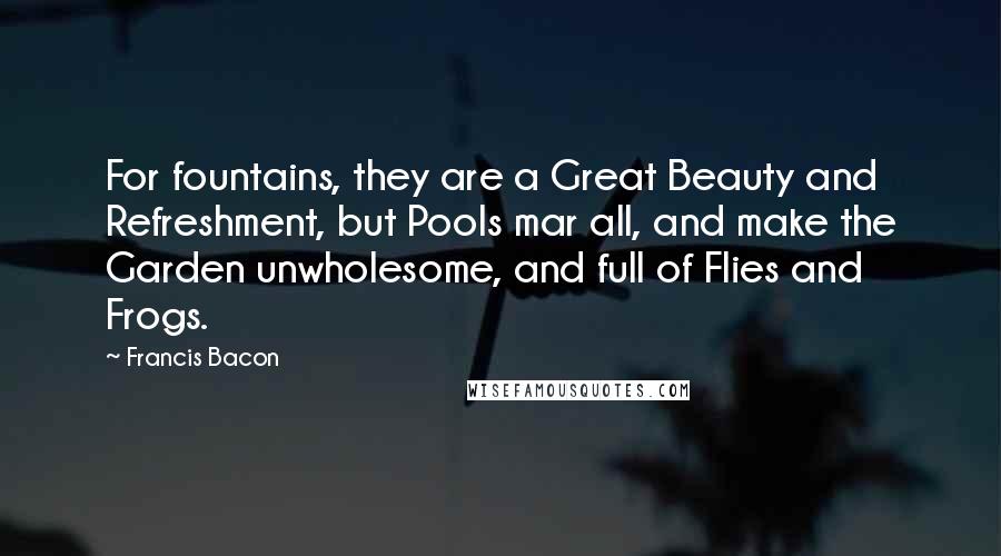 Francis Bacon Quotes: For fountains, they are a Great Beauty and Refreshment, but Pools mar all, and make the Garden unwholesome, and full of Flies and Frogs.