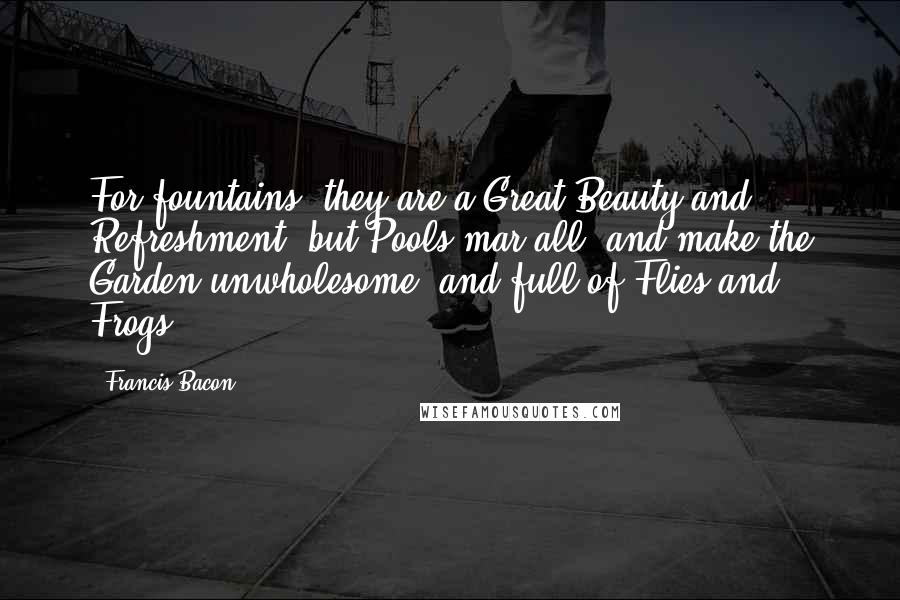 Francis Bacon Quotes: For fountains, they are a Great Beauty and Refreshment, but Pools mar all, and make the Garden unwholesome, and full of Flies and Frogs.