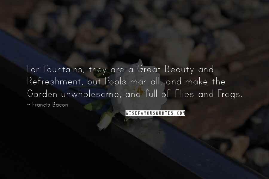 Francis Bacon Quotes: For fountains, they are a Great Beauty and Refreshment, but Pools mar all, and make the Garden unwholesome, and full of Flies and Frogs.