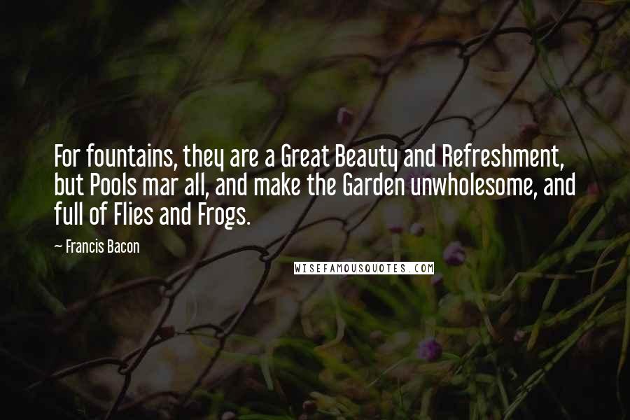 Francis Bacon Quotes: For fountains, they are a Great Beauty and Refreshment, but Pools mar all, and make the Garden unwholesome, and full of Flies and Frogs.