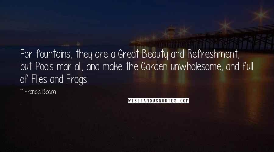 Francis Bacon Quotes: For fountains, they are a Great Beauty and Refreshment, but Pools mar all, and make the Garden unwholesome, and full of Flies and Frogs.