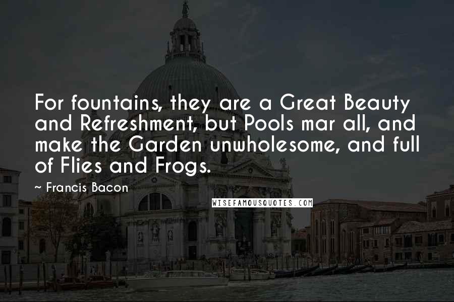 Francis Bacon Quotes: For fountains, they are a Great Beauty and Refreshment, but Pools mar all, and make the Garden unwholesome, and full of Flies and Frogs.