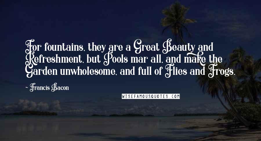 Francis Bacon Quotes: For fountains, they are a Great Beauty and Refreshment, but Pools mar all, and make the Garden unwholesome, and full of Flies and Frogs.