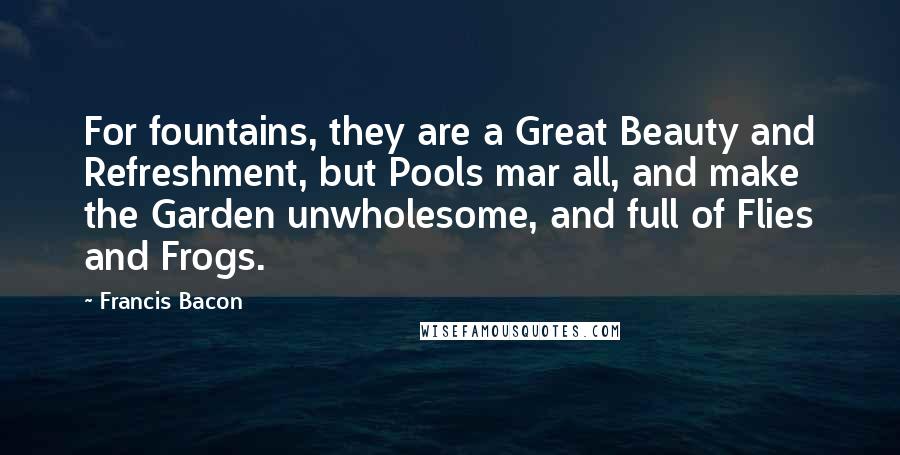 Francis Bacon Quotes: For fountains, they are a Great Beauty and Refreshment, but Pools mar all, and make the Garden unwholesome, and full of Flies and Frogs.