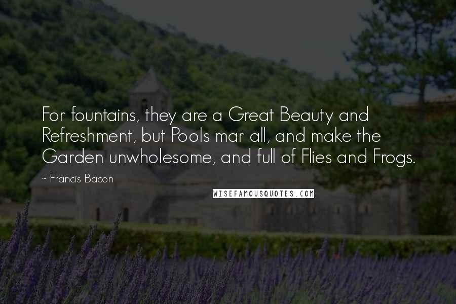 Francis Bacon Quotes: For fountains, they are a Great Beauty and Refreshment, but Pools mar all, and make the Garden unwholesome, and full of Flies and Frogs.
