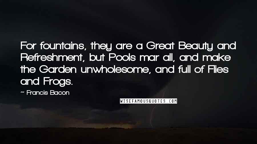 Francis Bacon Quotes: For fountains, they are a Great Beauty and Refreshment, but Pools mar all, and make the Garden unwholesome, and full of Flies and Frogs.