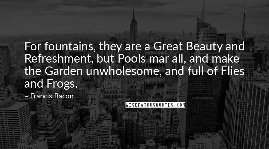 Francis Bacon Quotes: For fountains, they are a Great Beauty and Refreshment, but Pools mar all, and make the Garden unwholesome, and full of Flies and Frogs.