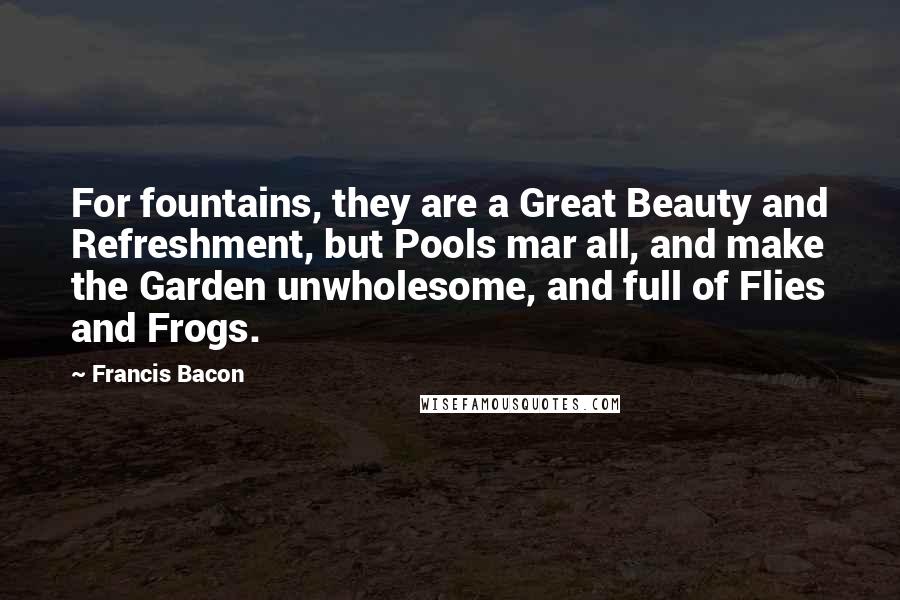 Francis Bacon Quotes: For fountains, they are a Great Beauty and Refreshment, but Pools mar all, and make the Garden unwholesome, and full of Flies and Frogs.