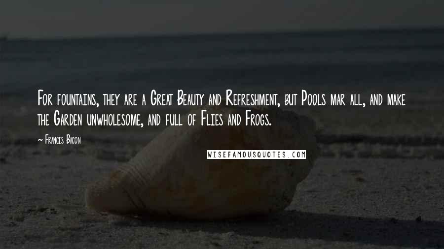 Francis Bacon Quotes: For fountains, they are a Great Beauty and Refreshment, but Pools mar all, and make the Garden unwholesome, and full of Flies and Frogs.
