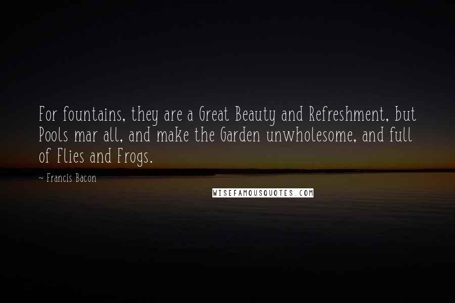 Francis Bacon Quotes: For fountains, they are a Great Beauty and Refreshment, but Pools mar all, and make the Garden unwholesome, and full of Flies and Frogs.