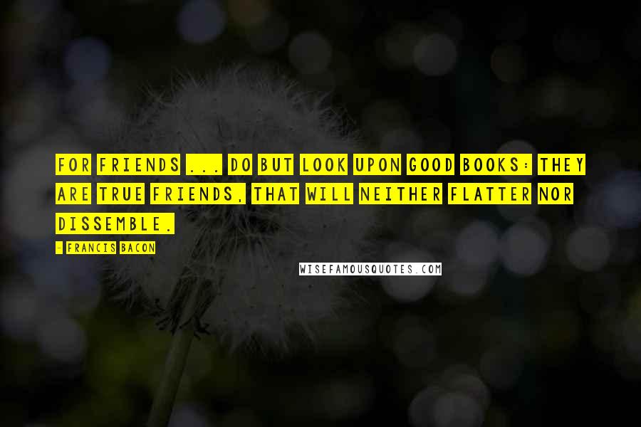 Francis Bacon Quotes: For friends ... do but look upon good Books: they are true friends, that will neither flatter nor dissemble.