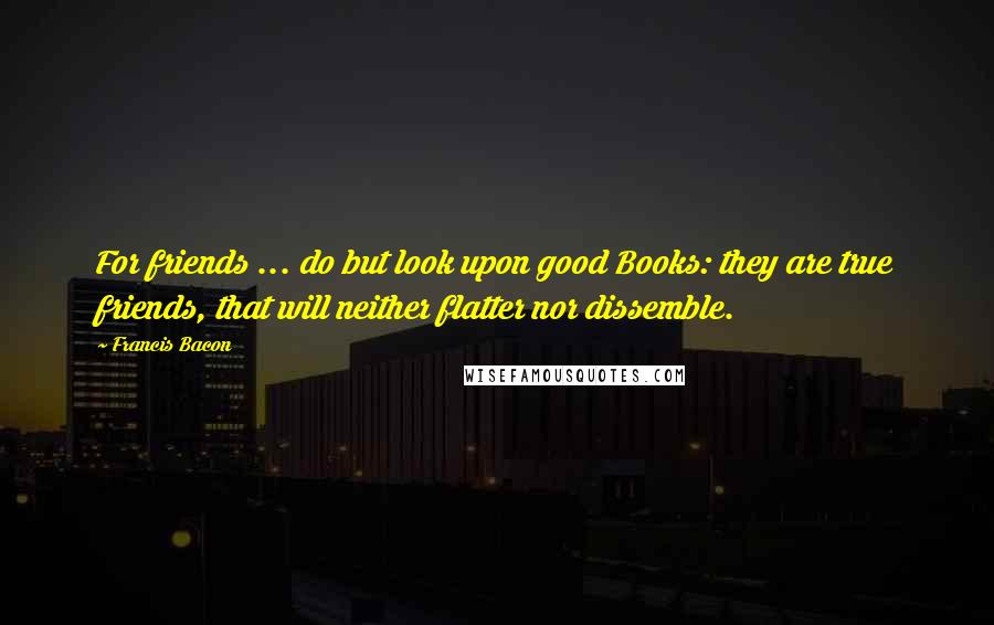 Francis Bacon Quotes: For friends ... do but look upon good Books: they are true friends, that will neither flatter nor dissemble.