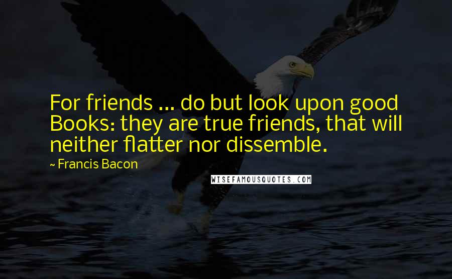 Francis Bacon Quotes: For friends ... do but look upon good Books: they are true friends, that will neither flatter nor dissemble.