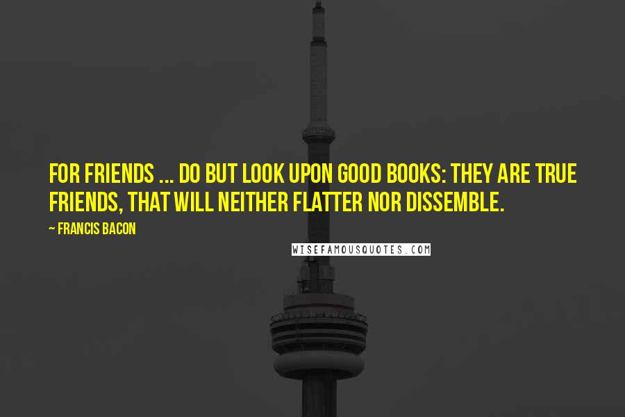 Francis Bacon Quotes: For friends ... do but look upon good Books: they are true friends, that will neither flatter nor dissemble.
