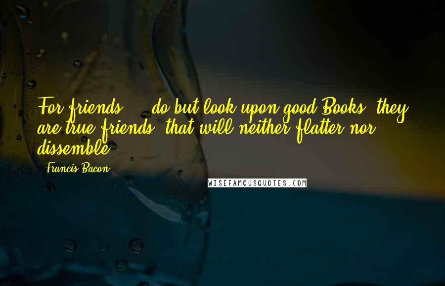 Francis Bacon Quotes: For friends ... do but look upon good Books: they are true friends, that will neither flatter nor dissemble.