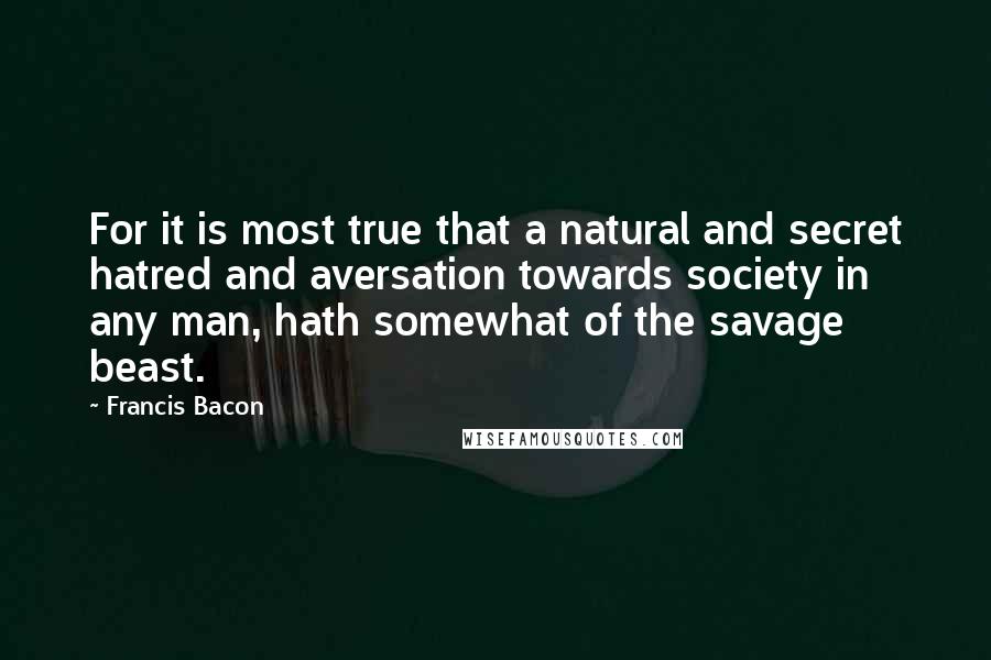 Francis Bacon Quotes: For it is most true that a natural and secret hatred and aversation towards society in any man, hath somewhat of the savage beast.