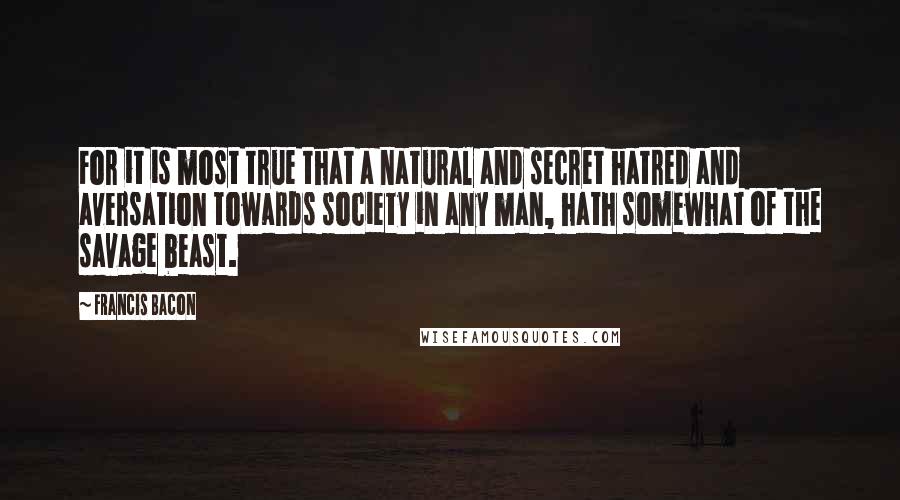 Francis Bacon Quotes: For it is most true that a natural and secret hatred and aversation towards society in any man, hath somewhat of the savage beast.