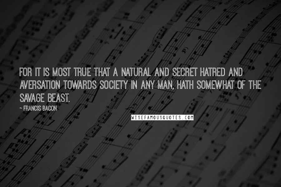 Francis Bacon Quotes: For it is most true that a natural and secret hatred and aversation towards society in any man, hath somewhat of the savage beast.