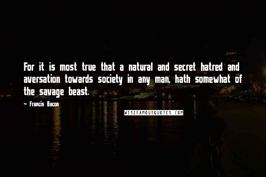 Francis Bacon Quotes: For it is most true that a natural and secret hatred and aversation towards society in any man, hath somewhat of the savage beast.