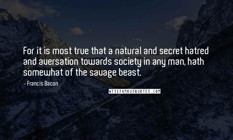 Francis Bacon Quotes: For it is most true that a natural and secret hatred and aversation towards society in any man, hath somewhat of the savage beast.