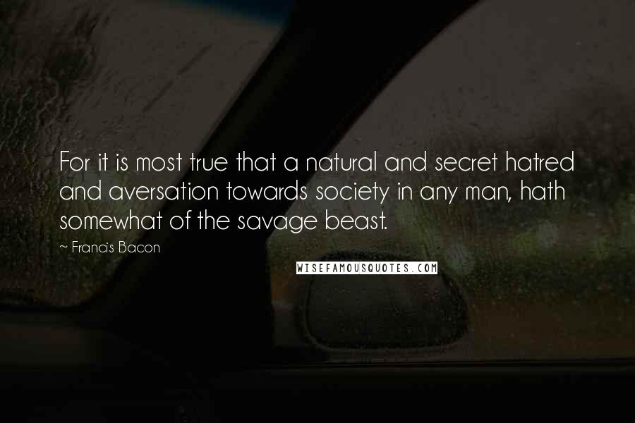 Francis Bacon Quotes: For it is most true that a natural and secret hatred and aversation towards society in any man, hath somewhat of the savage beast.