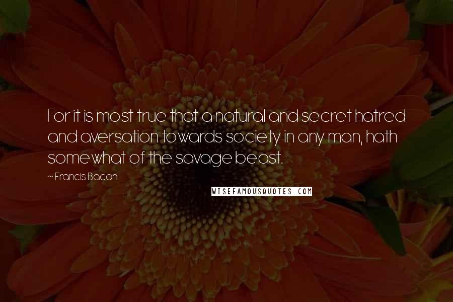 Francis Bacon Quotes: For it is most true that a natural and secret hatred and aversation towards society in any man, hath somewhat of the savage beast.