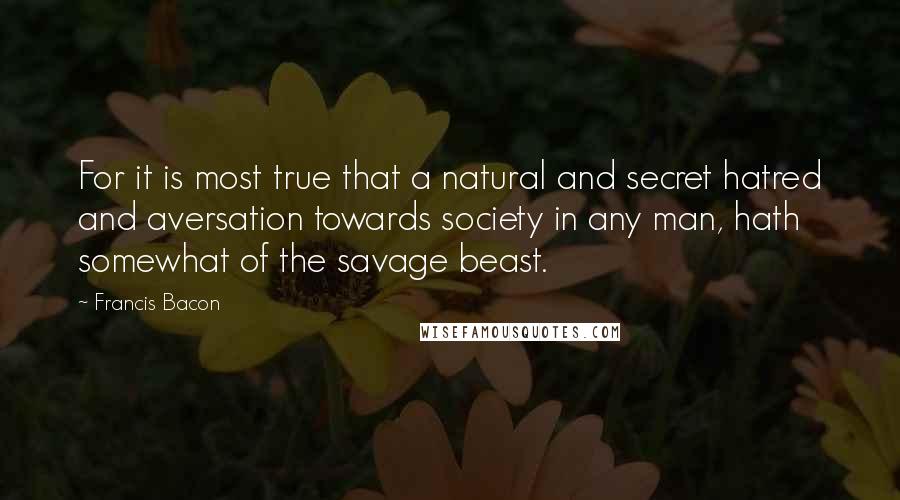 Francis Bacon Quotes: For it is most true that a natural and secret hatred and aversation towards society in any man, hath somewhat of the savage beast.