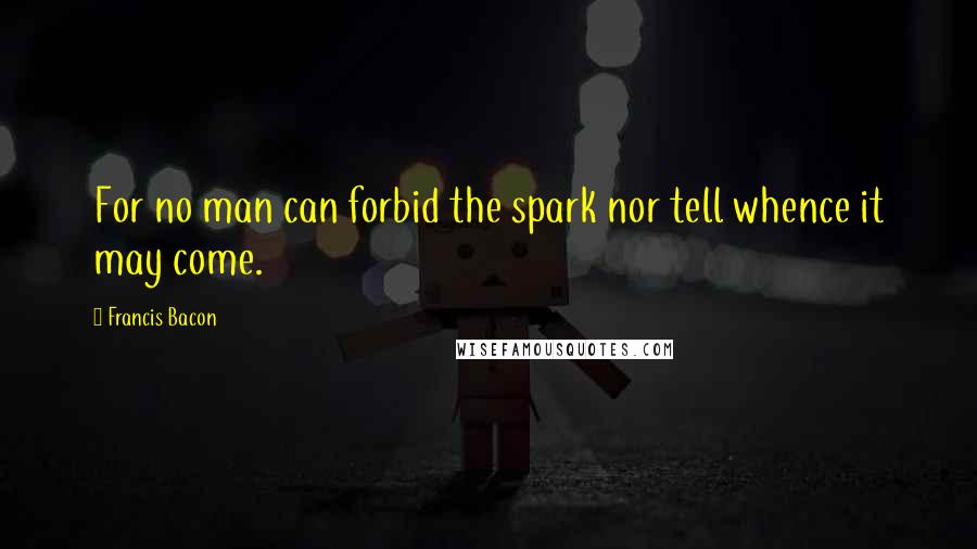 Francis Bacon Quotes: For no man can forbid the spark nor tell whence it may come.