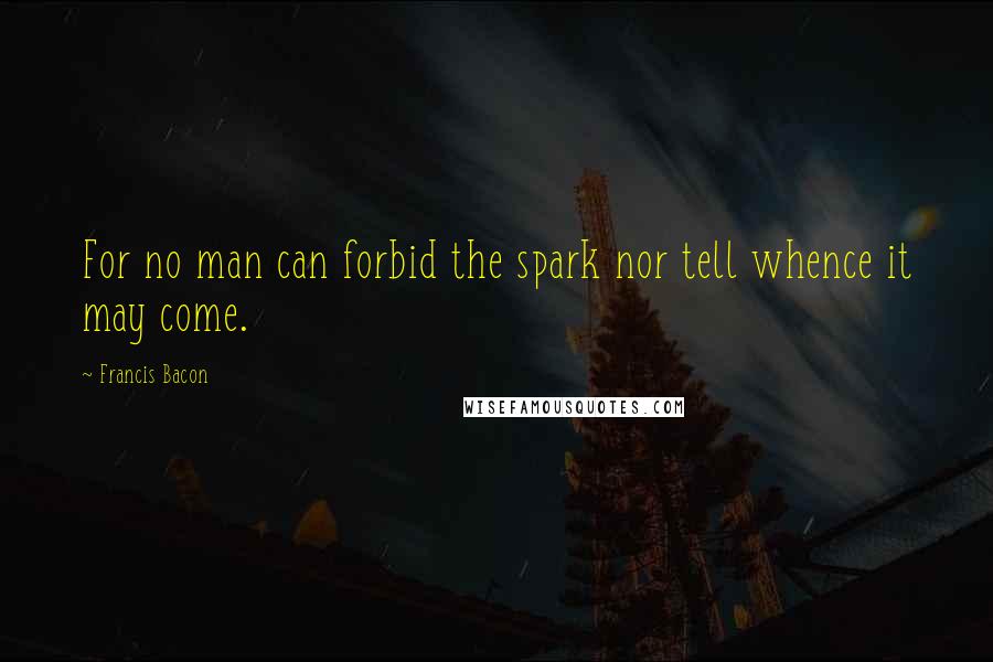 Francis Bacon Quotes: For no man can forbid the spark nor tell whence it may come.