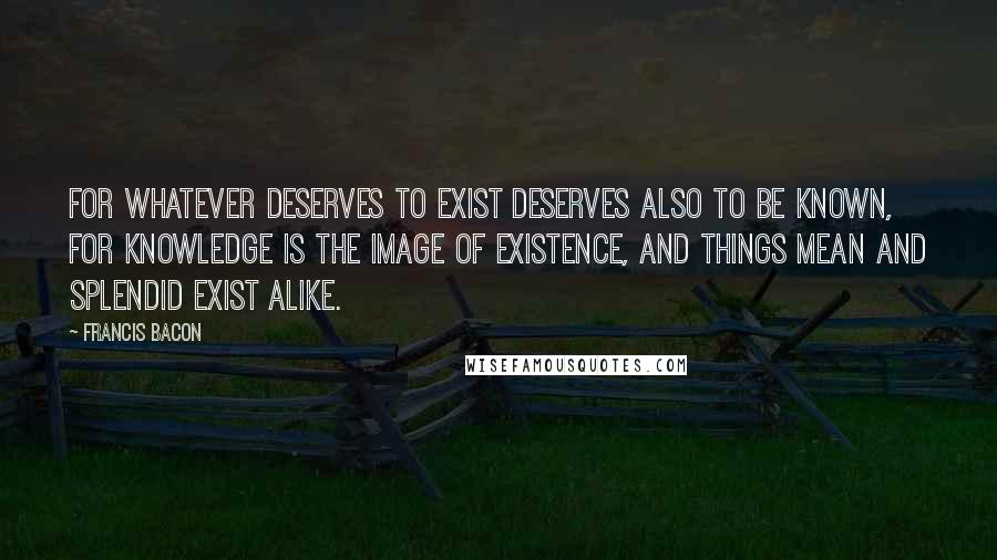 Francis Bacon Quotes: For whatever deserves to exist deserves also to be known, for knowledge is the image of existence, and things mean and splendid exist alike.
