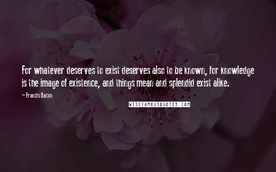 Francis Bacon Quotes: For whatever deserves to exist deserves also to be known, for knowledge is the image of existence, and things mean and splendid exist alike.