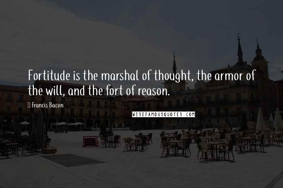 Francis Bacon Quotes: Fortitude is the marshal of thought, the armor of the will, and the fort of reason.